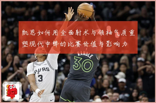 凯恩如何用全面射术与领袖气质重塑现代中锋的比赛价值与影响力