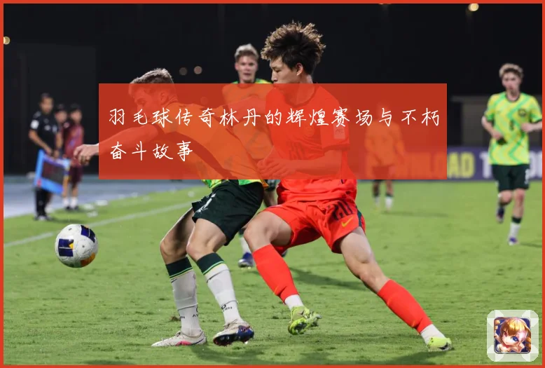 羽毛球传奇林丹的辉煌赛场与不朽奋斗故事