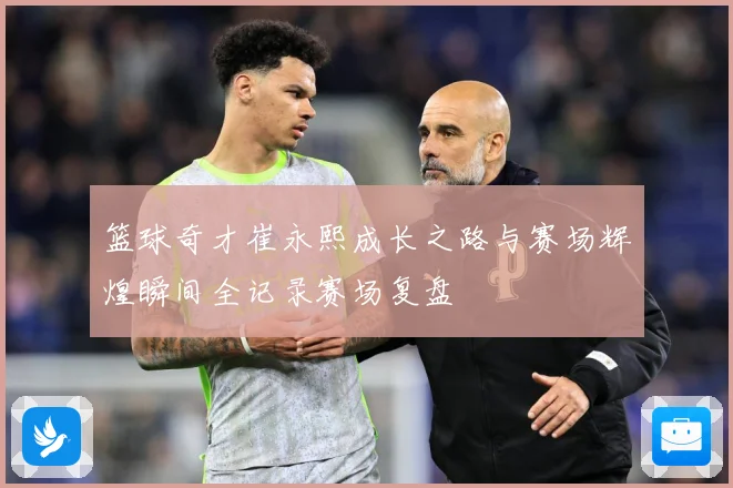 篮球奇才崔永熙成长之路与赛场辉煌瞬间全记录赛场复盘