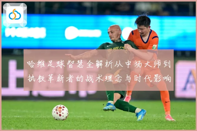 哈维足球智慧全解析从中场大师到执教革新者的战术理念与时代影响
