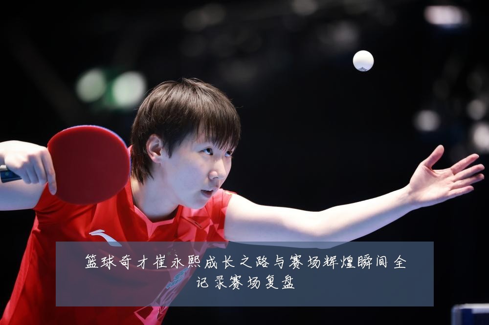 篮球奇才崔永熙成长之路与赛场辉煌瞬间全记录赛场复盘