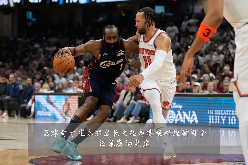篮球奇才崔永熙成长之路与赛场辉煌瞬间全记录赛场复盘